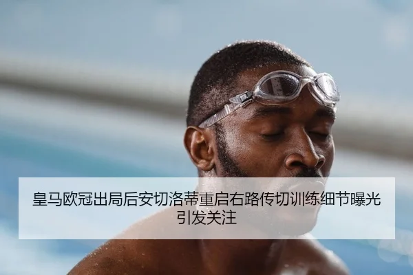 皇马欧冠出局后安切洛蒂重启右路传切训练细节曝光引发关注