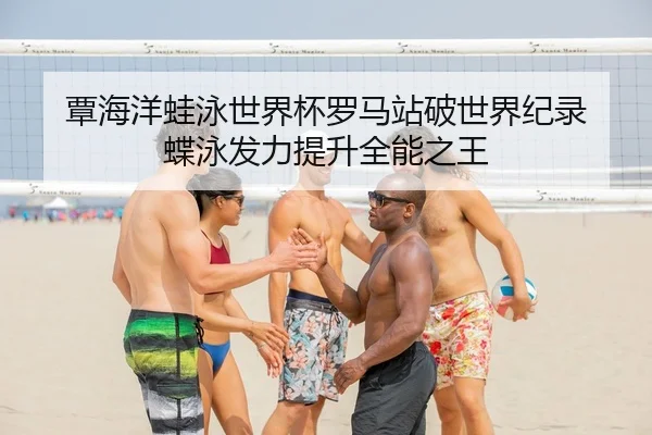 覃海洋蛙泳世界杯罗马站破世界纪录 蝶泳发力提升全能之王