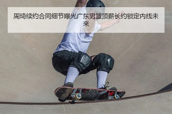 周琦续约合同细节曝光广东男篮顶薪长约锁定内线未来